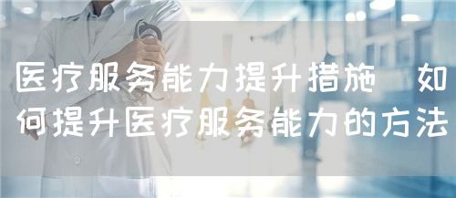 医疗服务能力提升措施（如何提升医疗服务能力的方法）(图1)