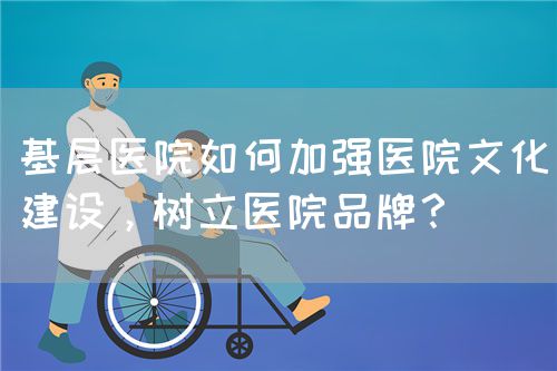 基层医院如何加强医院文化建设，树立医院品牌？(图1)