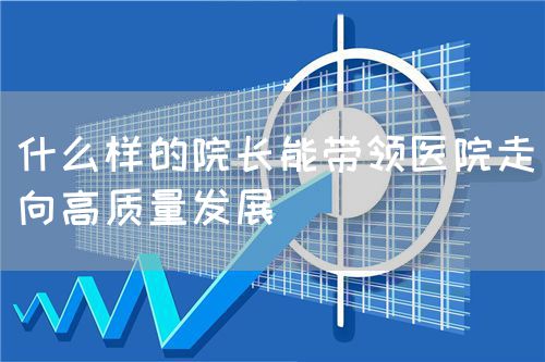 什么样的院长能带领医院走向高质量发展(图1)