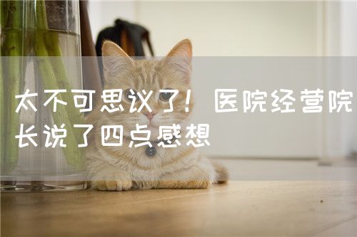 太不可思议了！医院经营院长说了四点感想(图1)