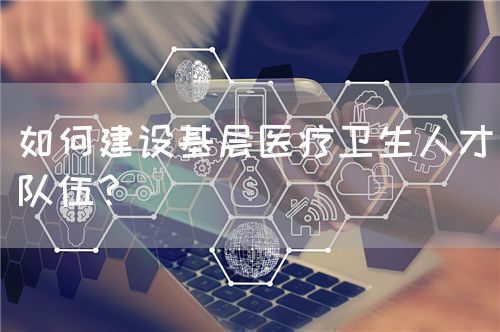 如何建设基层医疗卫生人才队伍？(图1)