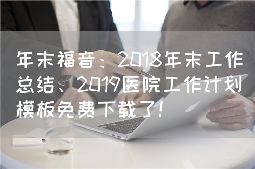 年末福音：2018年末工作总结、2019医院工作计划模板免费下载了！(图1)