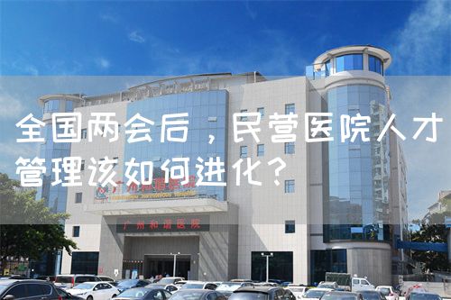全国两会后，民营医院人才管理该如何进化？(图1)