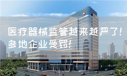 医疗器械监管越来越严了！多地企业受罚！(图1)