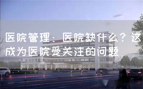 医院管理：医院缺什么？这成为医院受关注的问题(图1)