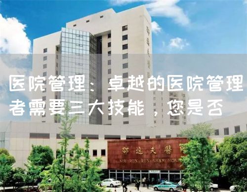 医院管理：卓越的医院管理者需要三大技能，您是否(图1)