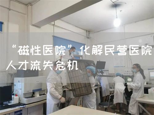 “磁性医院”化解民营医院人才流失危机(图1)