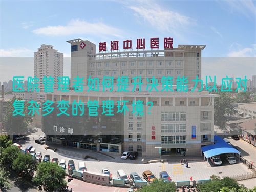 医院管理者如何提升决策能力以应对复杂多变的管理环境？(图1)