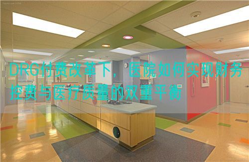 DRG付费改革下，医院如何实现财务控费与医疗质量的双重平衡