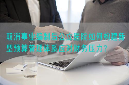 取消事业编制后公立医院如何构建新型预算管理体系应对财务压力？(图1)