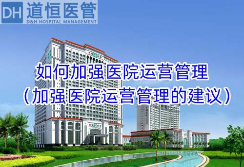 如何加强医院运营管理（加强医院运营管理的建议）(图1)